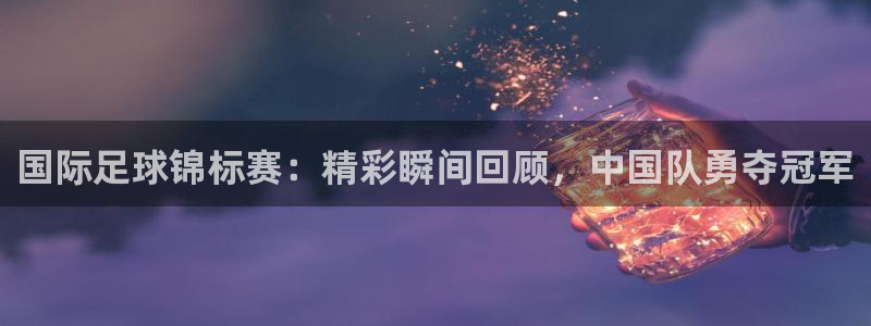 欧联杯直播：国际足球锦标赛：精彩瞬间回顾，中国队勇夺冠军
